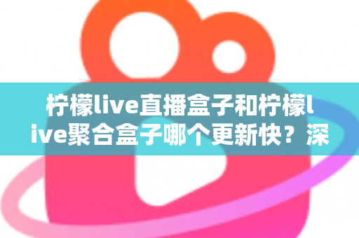 柠檬live直播盒子和柠檬live聚合盒子哪个更新快？深度对比解析与选购指南
