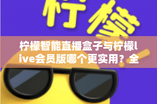 柠檬智能直播盒子与柠檬live会员版哪个更实用？全面对比分析与选购指南助你做出明智选择