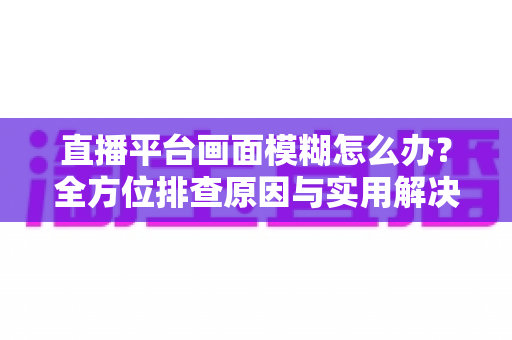 直播平台画面模糊怎么办？全方位排查原因与实用解决技巧，助你快速恢复高清直播画质