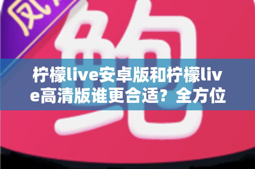 柠檬live安卓版和柠檬live高清版谁更合适？全方位对比解析帮你找到最佳选择