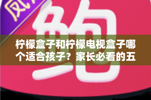 柠檬盒子和柠檬电视盒子哪个适合孩子？家长必看的五大维度选购指南