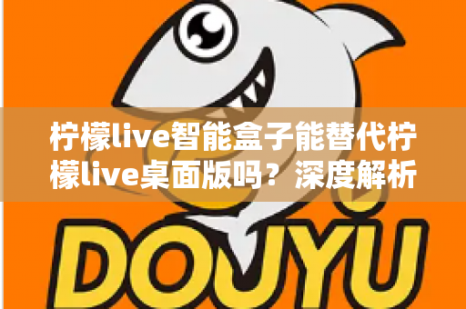 柠檬live智能盒子能替代柠檬live桌面版吗？深度解析功能差异与选购指南