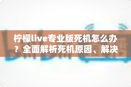柠檬live专业版死机怎么办？全面解析死机原因、解决方法与预防技巧，让直播从此流畅无忧