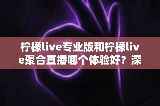 柠檬live专业版和柠檬live聚合直播哪个体验好？深度对比帮你选出最适合的直播工具