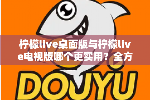 柠檬live桌面版与柠檬live电视版哪个更实用？全方位深度对比评测指南