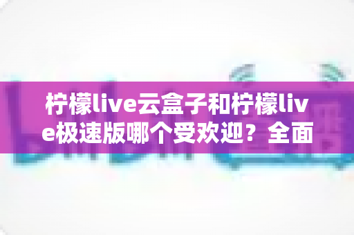 柠檬live云盒子和柠檬live极速版哪个受欢迎？全面对比评测帮你找到最适合的版本