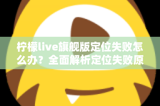 柠檬live旗舰版定位失败怎么办？全面解析定位失败原因与高效解决方法大全