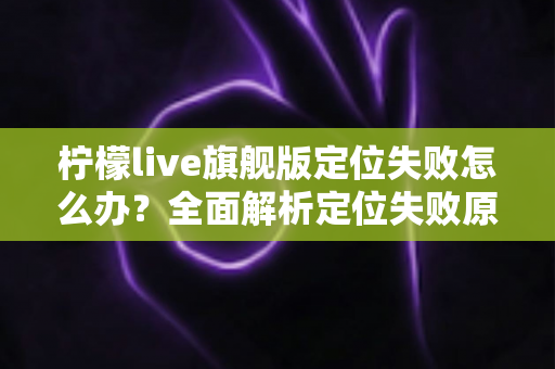 柠檬live旗舰版定位失败怎么办？全面解析定位失败原因与高效解决方法大全