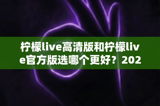 柠檬live高清版和柠檬live官方版选哪个更好？2025超详细对比评测助你找到最适合的版本
