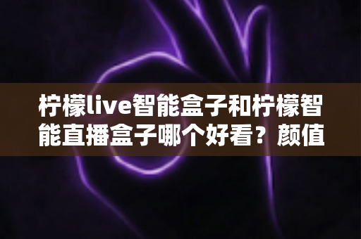柠檬live智能盒子和柠檬智能直播盒子哪个好看？颜值与设计全面对比评测