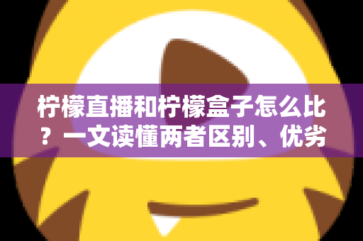 柠檬直播和柠檬盒子怎么比？一文读懂两者区别、优劣势与选择建议