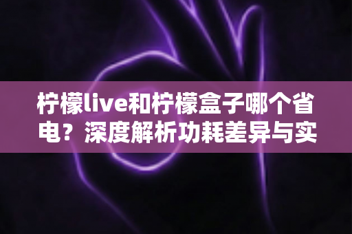 柠檬live和柠檬盒子哪个省电？深度解析功耗差异与实用省电指南