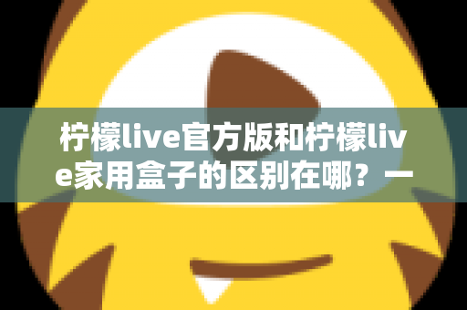 柠檬live官方版和柠檬live家用盒子的区别在哪?一文读懂两大版本差异与选购指南 柠檬live官方版和柠檬live家用盒子的区别在哪?一文读懂两大版本差异与选购指南