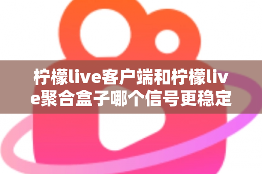 柠檬live客户端和柠檬live聚合盒子哪个信号更稳定？深度对比解析帮你选出最佳观看方案