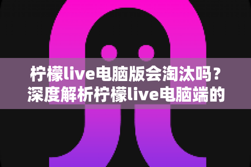 柠檬live电脑版会淘汰吗？深度解析柠檬live电脑端的现状、未来走向与用户应对策略