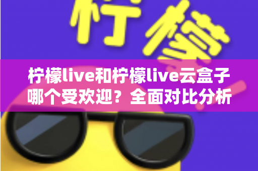 柠檬live和柠檬live云盒子哪个受欢迎？全面对比分析帮你找到最佳选择