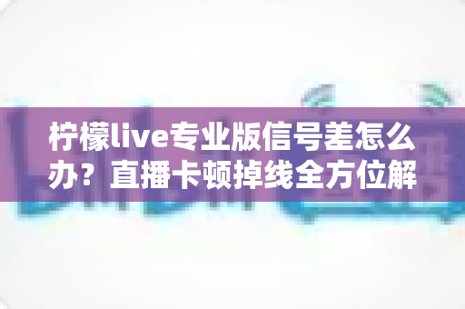 柠檬live专业版信号差怎么办？直播卡顿掉线全方位解决方案指南