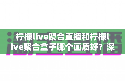 柠檬live聚合直播和柠檬live聚合盒子哪个画质好？深度画质对比与选购全攻略