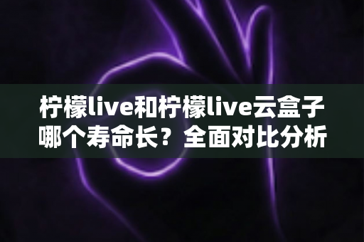 柠檬live和柠檬live云盒子哪个寿命长?全面对比分析与使用维护指南 柠檬live和柠檬live云盒子哪个寿命长?全面对比分析与使用维护指南