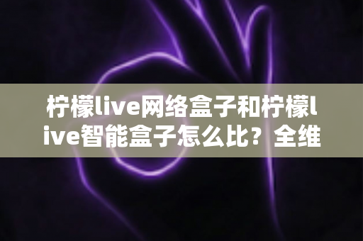 柠檬live网络盒子和柠檬live智能盒子怎么比？全维度选购指南与深度解析帮你一次看懂