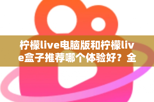 柠檬live电脑版和柠檬live盒子推荐哪个体验好？全方位深度对比与选购指南