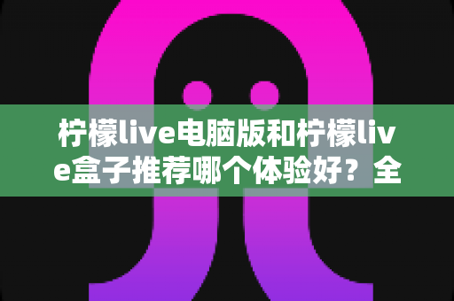 柠檬live电脑版和柠檬live盒子推荐哪个体验好？全方位深度对比与选购指南