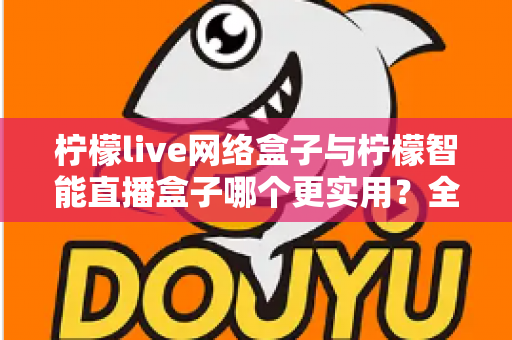 柠檬live网络盒子与柠檬智能直播盒子哪个更实用？全面对比评测帮你选对不选贵