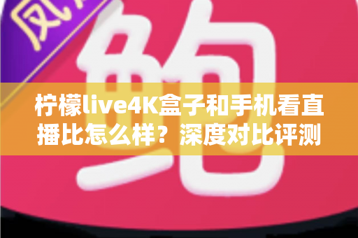 柠檬live4K盒子和手机看直播比怎么样？深度对比评测帮你选对观影方式