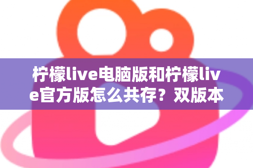 柠檬live电脑版和柠檬live官方版怎么共存？双版本安装使用全攻略，一篇搞定兼容难题