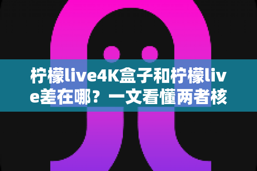 柠檬live4K盒子和柠檬live差在哪？一文看懂两者核心区别与选购指南