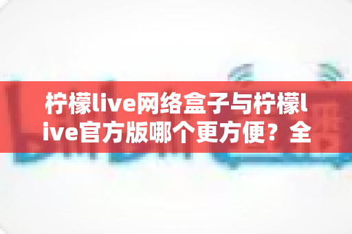 柠檬live网络盒子与柠檬live官方版哪个更方便?全方位深度对比指南 柠檬live网络盒子与柠檬live官方版哪个更方便?全方位深度对比指南