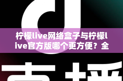 柠檬live网络盒子与柠檬live官方版哪个更方便？全方位深度对比指南