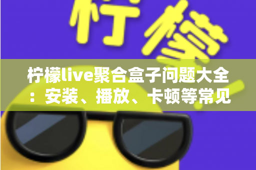 柠檬live聚合盒子问题大全：安装、播放、卡顿等常见故障一站式排查与解决指南