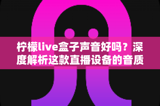 柠檬live盒子声音好吗？深度解析这款直播设备的音质表现与真实使用体验