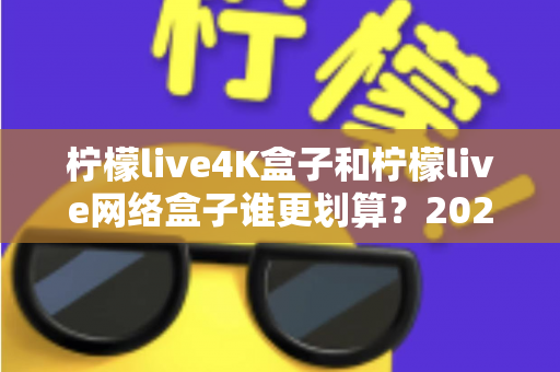 柠檬live4K盒子和柠檬live网络盒子谁更划算？2025年最全选购对比指南帮你省钱不踩坑