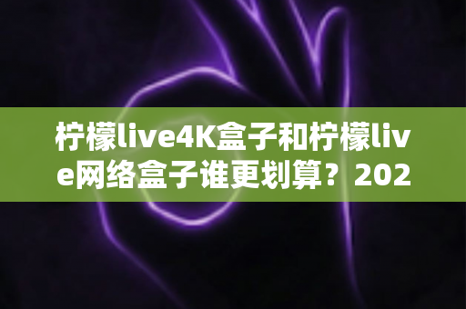 柠檬live4K盒子和柠檬live网络盒子谁更划算？2025年最全选购对比指南帮你省钱不踩坑