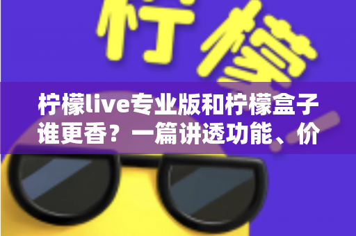 柠檬live专业版和柠檬盒子谁更香？一篇讲透功能、价格与适用场景的深度对比指南