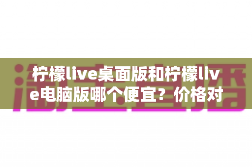 柠檬live桌面版和柠檬live电脑版哪个便宜？价格对比与选购全指南
