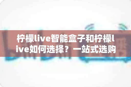 柠檬live智能盒子和柠檬live如何选择？一站式选购指南帮你轻松做决定