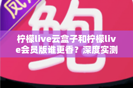 柠檬live云盒子和柠檬live会员版谁更香？深度实测对比，看完这篇再掏钱不踩坑