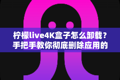 柠檬live4K盒子怎么卸载？手把手教你彻底删除应用的超详细教程