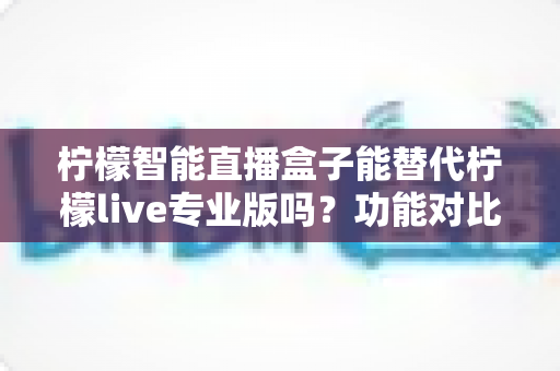 柠檬智能直播盒子能替代柠檬live专业版吗？功能对比、适用人群与选购建议全解析