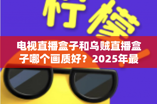 电视直播盒子和乌贼直播盒子哪个画质好?2025年最新选购指南深度解析 电视直播盒子和乌贼直播盒子哪个画质好?2025年最新选购指南深度解析