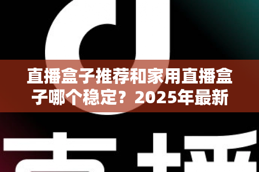 直播盒子推荐和家用直播盒子哪个稳定？2025年最新选购指南与深度解析