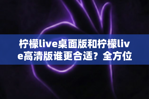 柠檬live桌面版和柠檬live高清版谁更合适？全方位对比评测助你精准选择