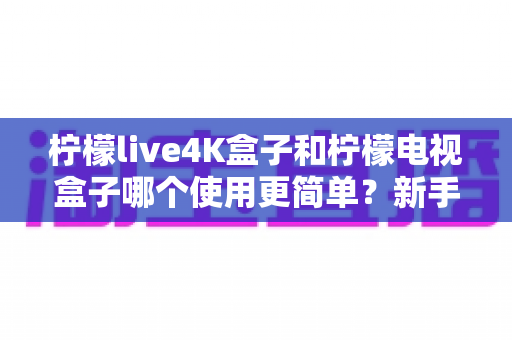 柠檬live4K盒子和柠檬电视盒子哪个使用更简单？新手必看的全方位对比指南