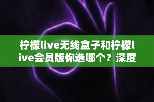 柠檬live无线盒子和柠檬live会员版你选哪个？深度对比帮你找到最适合自己的观影方案