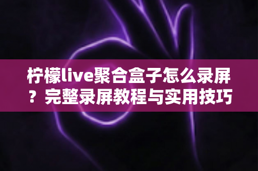 柠檬live聚合盒子怎么录屏?完整录屏教程与实用技巧一站式指南 柠檬live聚合盒子怎么录屏?完整录屏教程与实用技巧一站式指南