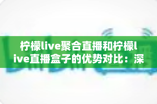 柠檬live聚合直播和柠檬live直播盒子的优势对比：深度解析两大直播方案差异，助你轻松选出最适合的观影神器