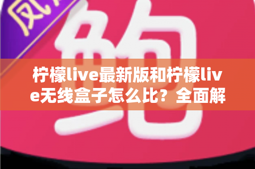 柠檬live最新版和柠檬live无线盒子怎么比？全面解析两大产品差异，帮你找到最适合的选择